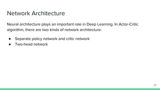 Network Architecture
Neural architecture plays an important role in Deep Learning. In Actor-Critic
algorithm, there are two kinds of network architecture:
● Separate policy network and critic network
● Two-head network
27
 