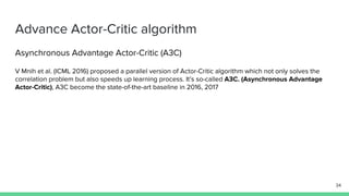 Advance Actor-Critic algorithm
Asynchronous Advantage Actor-Critic (A3C)
V Mnih et al. (ICML 2016) proposed a parallel version of Actor-Critic algorithm which not only solves the
correlation problem but also speeds up learning process. It’s so-called A3C. (Asynchronous Advantage
Actor-Critic), A3C become the state-of-the-art baseline in 2016, 2017
34
 