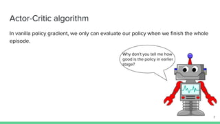 Actor-Critic algorithm
In vanilla policy gradient, we only can evaluate our policy when we finish the whole
episode.
7
Why don’t you tell me how
good is the policy in earlier
stage?
 