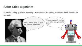 Actor-Critic algorithm
In vanilla policy gradient, we only can evaluate our policy when we finish the whole
episode.
Hello, critic is here. I’ll give
you score in every step.
Why don’t you tell me how
good is the policy in earlier
stage?
8
 