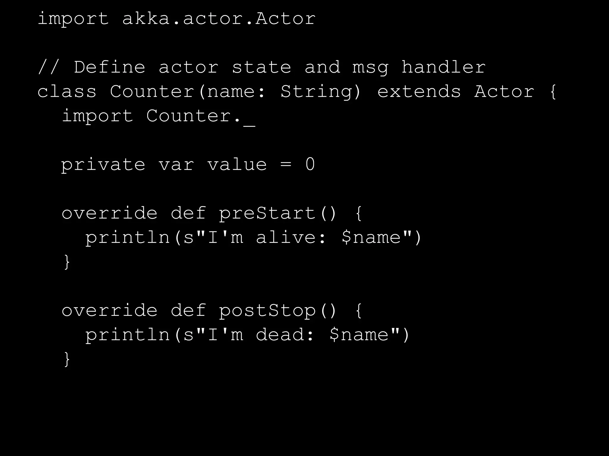 import akka.actor.Actor 
// Define actor state and msg handler 
class Counter(name: String) extends Actor { 
// Actor state 
private var value = 0 
override def preStart() { 
println(s"I'm alive: $name") 
} 
override def postStop() { 
println(s"I'm dead: $name") 
} 
... 
 