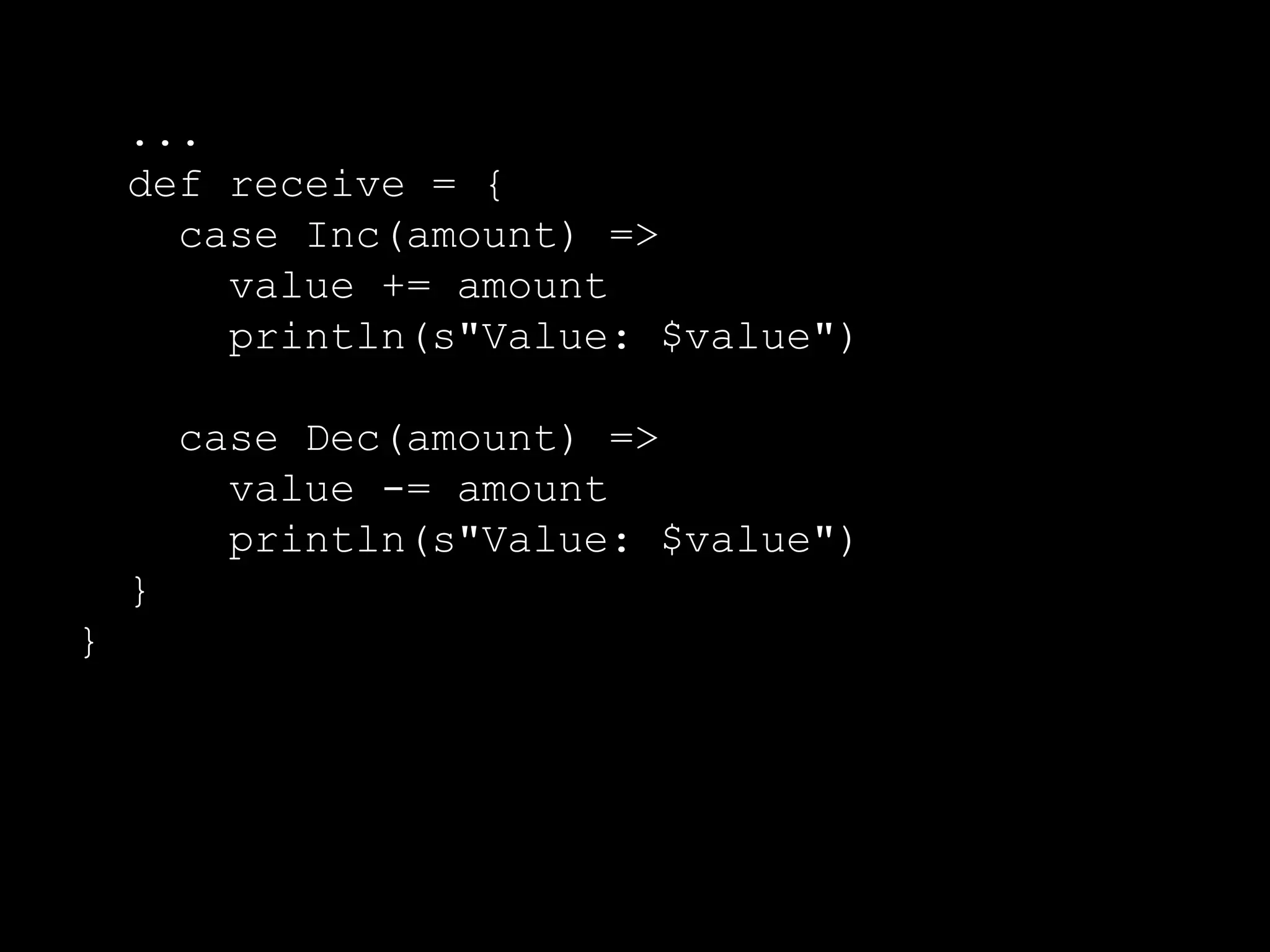 ... 
import Counter._ 
// Msg handler 
def receive = { 
case Inc(amount) => 
value += amount 
println(s"Value: $value") 
case Dec(amount) => 
value -= amount 
println(s"Value: $value") 
} 
} 
 