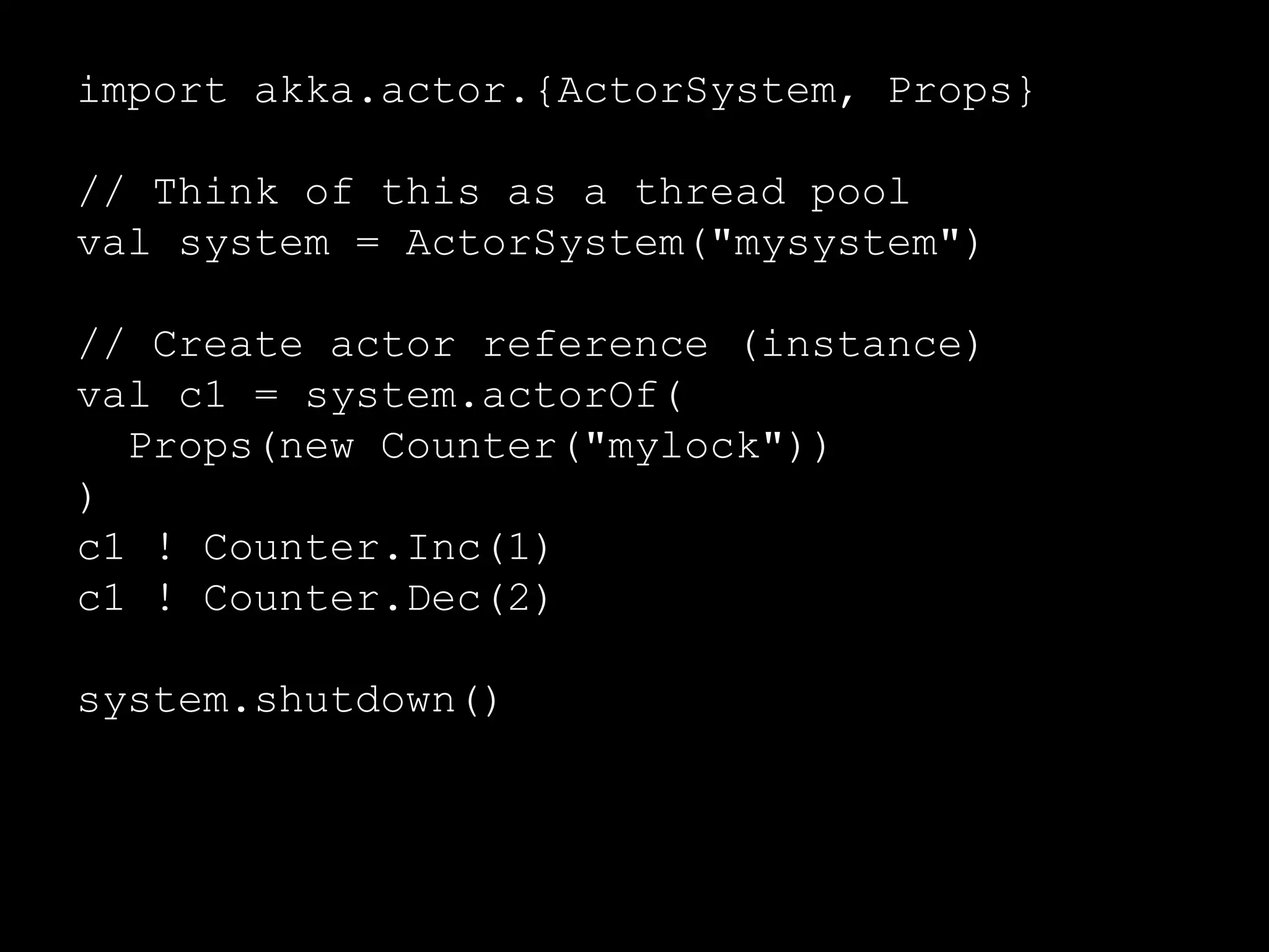 import akka.actor.{ActorSystem, Props} 
// Think of this as a thread pool 
val system = ActorSystem("mysystem") 
// Create actor reference (instance) 
val c1 = system.actorOf( 
Props(new Counter("mylock")) 
) 
// Send messages to the actor 
c1 ! Counter.Inc(1) 
c1 ! Counter.Dec(2) 
 