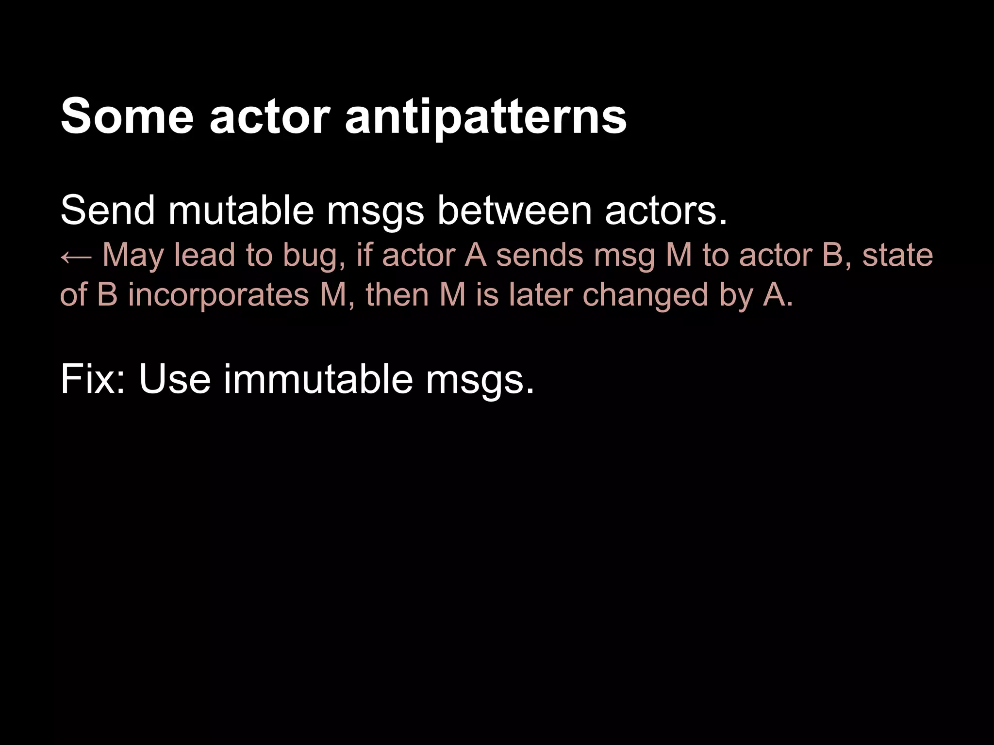 Some actor antipatterns 
Send mutable msgs between actors. 
← May lead to bug, if actor A sends msg M to actor B, state 
of B incorporates M, then M is later changed by A. 
Fix: Use immutable msgs. 
 