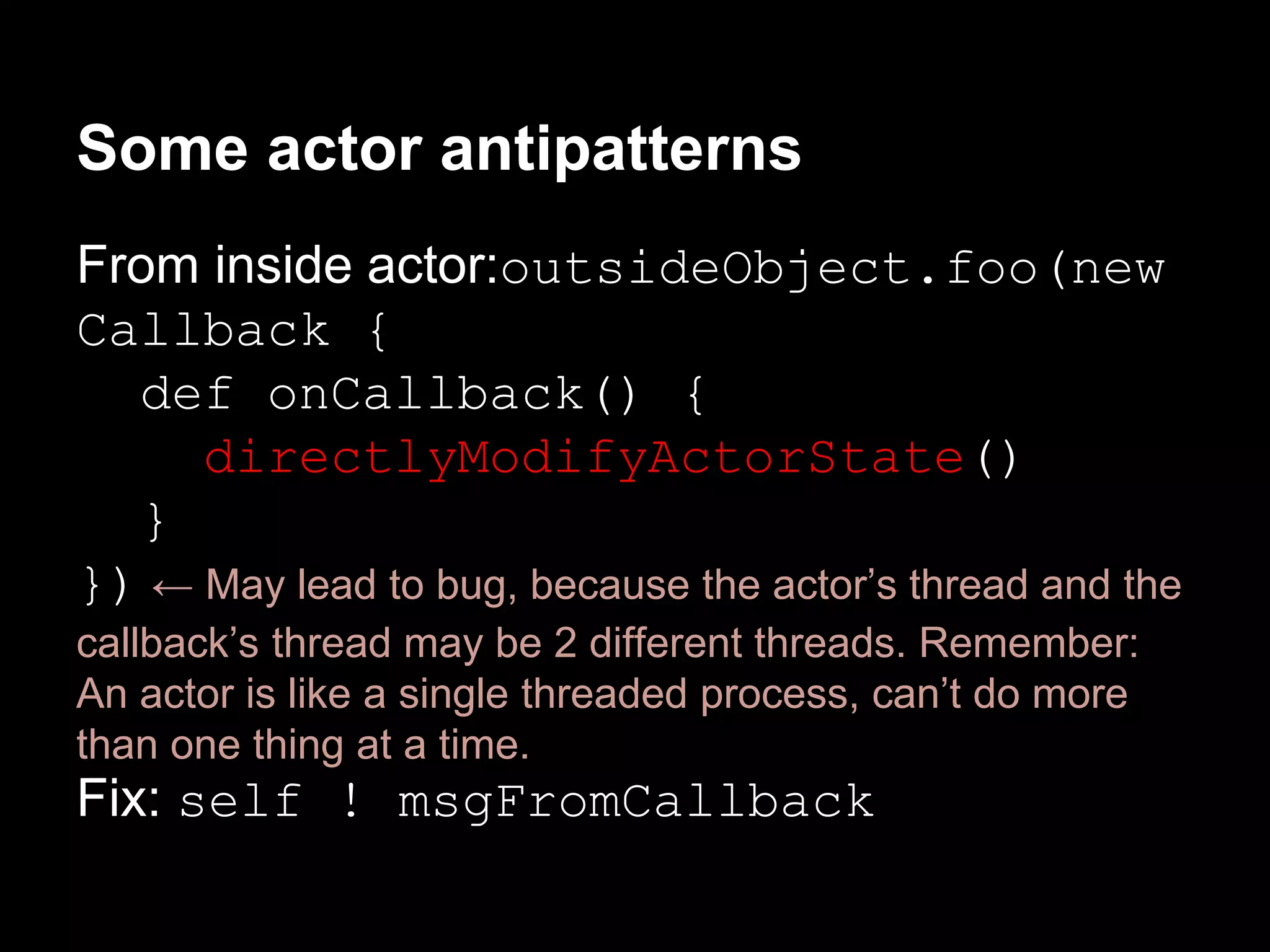 Some actor antipatterns 
From inside actor:outsideObject.foo(new 
Callback { 
def onCallback() { 
directlyModifyActorState() 
} 
}) ← May lead to bug, because the actor’s thread and the 
callback’s thread may be 2 different threads. Remember: 
An actor is like a single threaded process, can’t do more 
than one thing at a time. 
Fix: self ! msgFromCallback 
 
