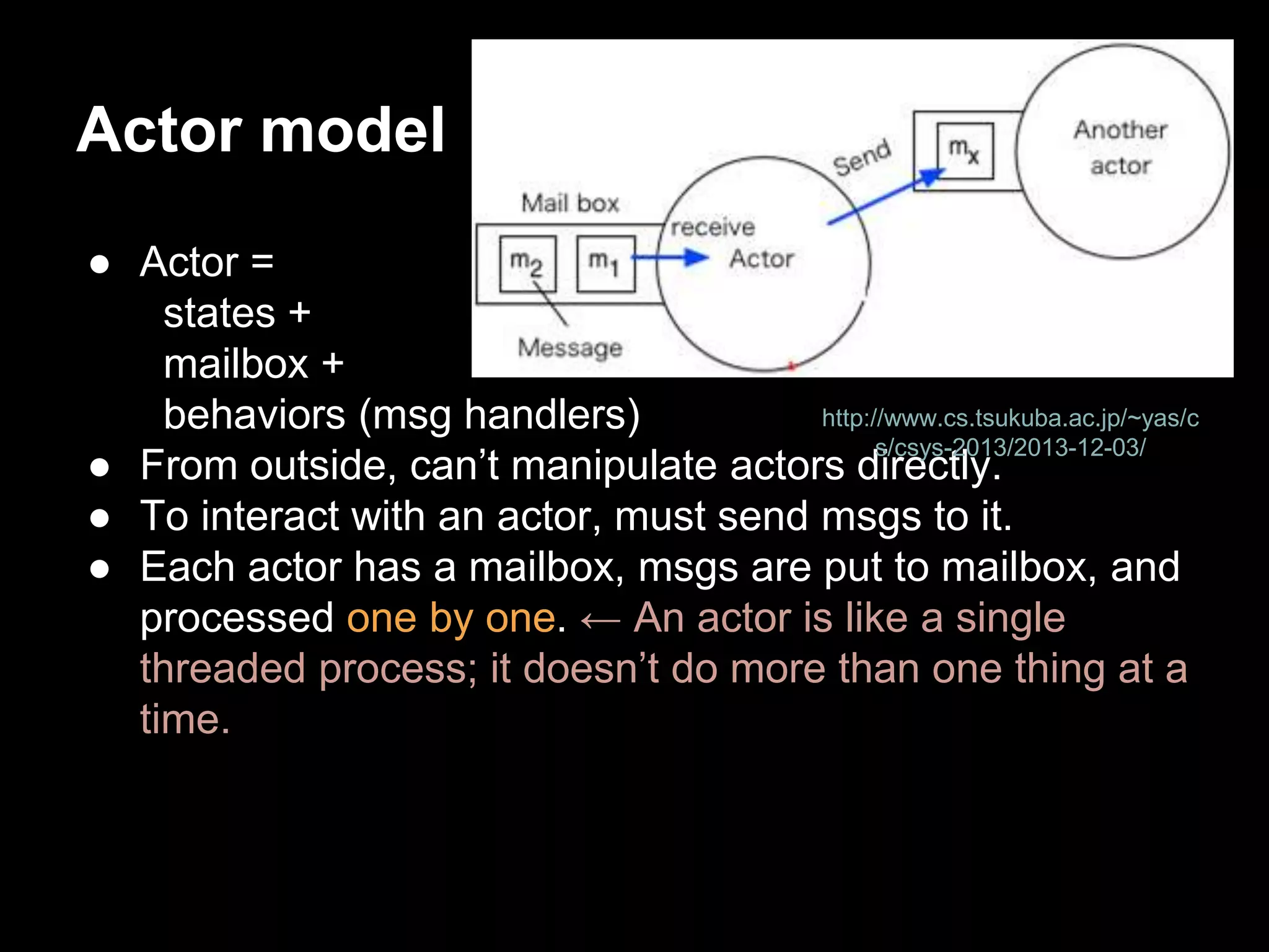 Actor model 
● Actor = 
states + 
mailbox + 
behaviors (msg handlers) 
http://www.cs.tsukuba.ac.jp/~yas/c 
s/csys-2013/2013-12-03/ 
● From outside, can’t manipulate actors directly. 
● To interact with an actor, must send msgs to it. 
● Each actor has a mailbox, msgs are put to mailbox, and 
processed one by one. ← An actor is like a single 
threaded process; it doesn’t do more than one thing at a 
time. 
 