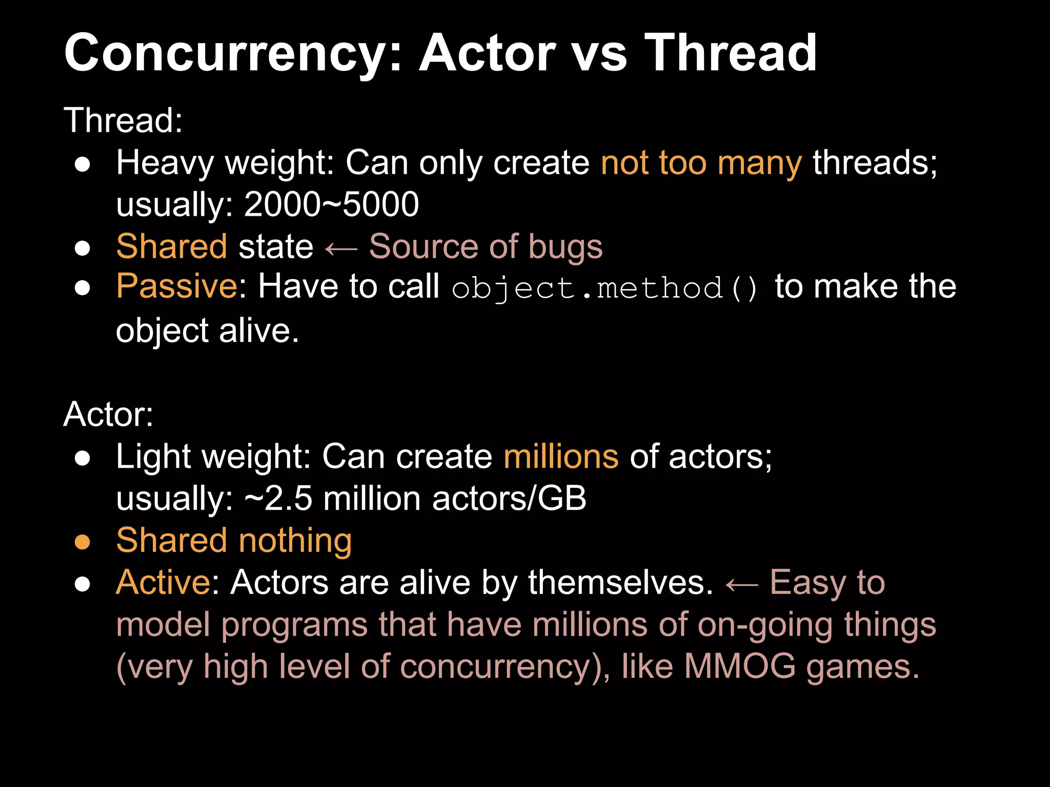 Concurrency: Actor vs Thread 
Thread: 
● Heavy weight: Can only create not too many threads; 
usually: 2000~5000 
● Shared state ← Source of bugs 
● Passive: Have to call object.method() to make the 
object alive. 
Actor: 
● Light weight: Can create millions of actors; 
usually: ~2.5 million actors/GB 
● Shared nothing 
● Active: Actors are alive by themselves. ← Easy to 
model programs that have millions of on-going things 
(very high level of concurrency), like MMOG games. 
 