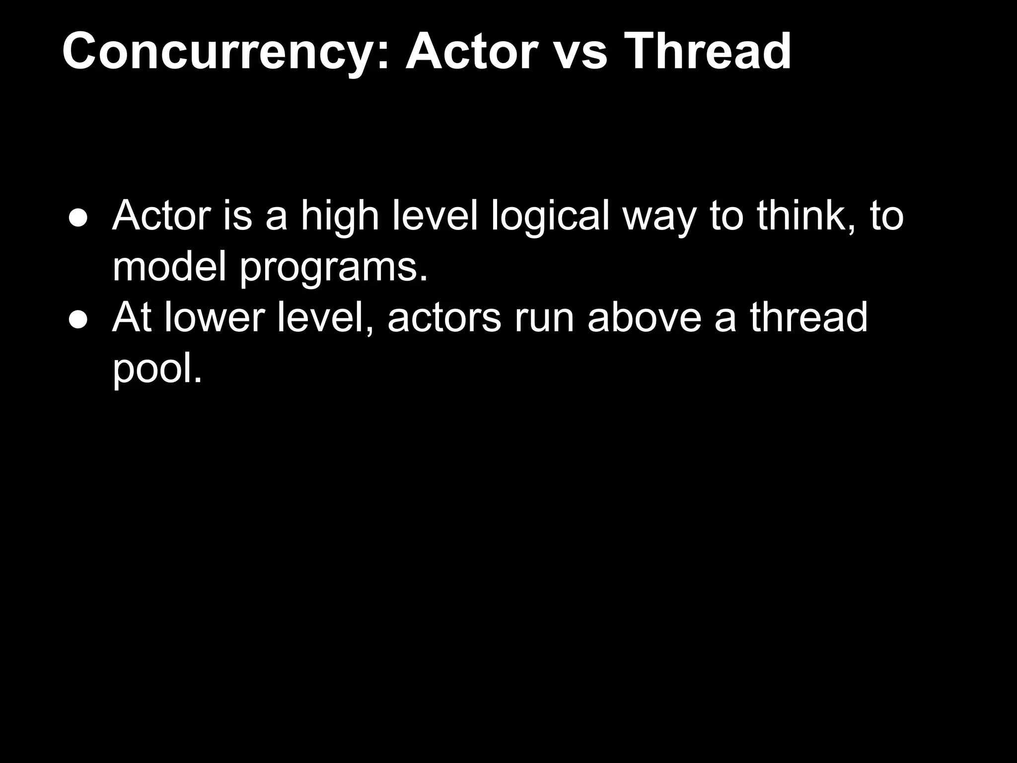 Concurrency: Actor vs Thread 
● Actor is a high level logical way to think, to 
model programs. 
● At lower level, actors run above a thread 
pool. 
 