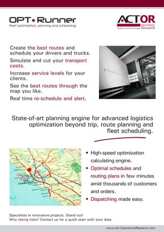 OR
Analytics Control Technology

Create the best routes and
schedule your drivers and trucks.
Simulate and cut your transport
costs.
Increase service levels for your
clients.
See the best routes through the
map you like.
Real time re-schedule and alert.

State-of-art planning engine for advanced logistics
optimization beyond trip, route planning and
fleet scheduling.
•	 High-speed optimization
calculating engine.
•	 Optimal schedules and
routing plans in few minutes
amid thousands of customers
and orders.
•	 Dispatching made easy.
Specialists in innovative projects. Stand out!
Why taking risks? Contact us for a quick start with your data
www.act-OperationsResearch.com

 