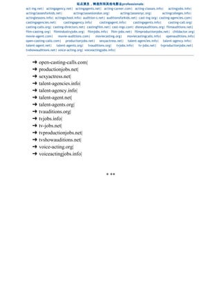 站点演员，铸造剂和其他电影业professionals:  
act-ing.net| actingagency.net| actingagents.net| acting-career.com| acting-classes.info| actingjobs.info|
actingclassesforkids.net| actingclasseslondon.org| actingclassesnyc.org| actingcolleges.info|
actinglessons.info| actingschool.info| audition-s.net| auditionsforkids.net| cast-ing.org| casting-agencies.com|
castingagencies.net| castingagency.info| castingagent.info| castingagents.info| casting-call.org|
casting-calls.org| casting-directors.net| castingfilm.net| cast-ings.com| disneyauditions.org| filmauditions.net|
film-casting.org| filmindustryjobs.org| filmjobs.info| film-jobs.net| filmproductionjobs.net| childactor.org|
movie-agent.com| movie-auditions.com| moviecasting.org| moviecastingcalls.info| openauditions.info|
open-casting-calls.com| productionjobs.net| sexyactress.net| talent-agencies.info| talent-agency.info|
talent-agent.net| talent-agents.org| tvauditions.org| tvjobs.info| tv-jobs.net| tvproductionjobs.net|
tvshowauditions.net| voice-acting.org| voiceactingjobs.info|
➔ open­casting­calls.com|  
➔ productionjobs.net|  
➔ sexyactress.net|  
➔ talent­agencies.info|  
➔ talent­agency.info|   
➔ talent­agent.net|  
➔ talent­agents.org|  
➔ tvauditions.org|  
➔ tvjobs.info|  
➔ tv­jobs.net|  
➔ tvproductionjobs.net|  
➔ tvshowauditions.net|  
➔ voice­acting.org|  
➔ voiceactingjobs.info| 
 
 
* ** 
  
 