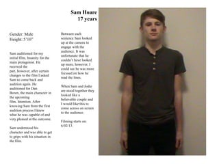 Sam Hoare
                                         17 years

Gender: Male                     Between each
Height: 5’10”                    sentence Sam looked
                                 up at the camera to
                                 engage with the
                                 audience. It was
Sam auditioned for my
                                 unfortunate that he
initial film, Insanity for the
                                 couldn’t have looked
main protagonist. He
                                 up more, however, I
received the
                                 could see he was more
part, however, after certain
                                 focused on how he
changes to the film I asked
                                 read the lines.
Sam to come back and
audition again. He
                                 When Sam and Jodie
auditioned for Dan
                                 are stood together they
Boren, the main character in
                                 looked like a
the upcoming
                                 believable couple and
film, Intention. After
                                 I would like this to
knowing Sam from the first
                                 come across on screen
audition process I knew
                                 to the audience.
what he was capable of and
very pleased at the outcome.
                                 Filming starts on:
                                 6/02/13.
Sam understood his
character and was able to get
to grips with his situation in
the film.
 