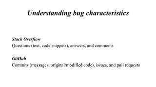 Understanding bug characteristics
Stack Overflow
Questions (text, code snippets), answers, and comments
GitHub
Commits (messages, original/modified code), issues, and pull requests
 