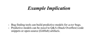 Example Implication
• Bug finding tools can build predictive models for actor bugs.
• Predictive models can be tuned to Q&A (Stack Overflow) code
snippets or open-source (GitHub) artifacts.
 
