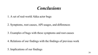 Conclusions
1. A set of real-world Akka actor bugs
2. Symptoms, root causes, API usages, and differences
3. Examples of bugs with these symptoms and root causes
4. Relations of our findings with the findings of previous work
5. Implications of our findings
34
 