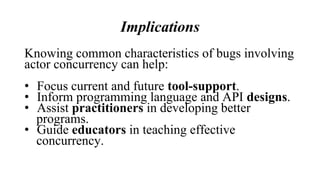Implications
Knowing common characteristics of bugs involving
actor concurrency can help:
• Focus current and future tool-support.
• Inform programming language and API designs.
• Assist practitioners in developing better
programs.
• Guide educators in teaching effective
concurrency.
 
