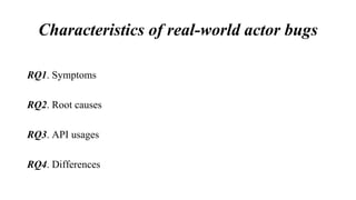 Characteristics of real-world actor bugs
RQ1. Symptoms
RQ2. Root causes
RQ3. API usages
RQ4. Differences
 