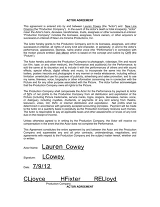 ACTOR AGREEMENT

This agreement is entered into by and between Lauren Cowey (the “Actor”) and New Line
Cinema (the “Production Company”). In the event of the Actor’s death or total incapacity, “Actor”
mean the Actor’s heirs, devisees, beneficiaries, trusts, assignees or other successors-in-interest.
“Production Company” includes the licensees, assignees, future owners, or other acquirers or
successors-in-interest of New Line Cinema Productions, Inc.

The Actor hereby grants to the Production Company and to its licensees, assignees, and other
successors-in-interest, all rights of every kind and character, in perpetuity, in and to the Actor’s
performance, appearance, likeness, name and/or voice (the “Performance”) in connection with
the motion picture entitled Oak Manor which is based on the concept and outline by CHR (the
“Picture”).

The Actor hereby authorizes the Production Company to photograph, videotape, film and record
(on film, tape, or any other medium), the Performance and audition(s) for the Performance; to
edit the same at its discretion and to include it with the performances of others and with sound
effects, special effects, digital effects and music; to incorporate the same into the Picture,
trailers, posters /records and photographs in any manner or media whatsoever, including without
limitation unrestricted use for purposes of publicity, advertising and sales promotion; and to use
my name, likeness, voice, biography or other information concerning me in connection with the
Picture and for any other purpose associated with the Picture. The Actor further acknowledges
that the Production Company owns all rights to the Picture.

The Production Company shall compensate the Actor for the Performance by payment to Actor
of 50% of net profits to the Production Company from all distribution and exploitation of the
Picture (including Picture trademarks, service marks, logos, slogans, likenesses, names, voice,
or dialogue), including royalties, dividends, or payments of any kind arising from theatre,
television, video, CD, DVD, or internet distribution and exploitation. Net profits shall be
determined in accordance with generally accepted accounting principles. Payment will be made
to the Actor on a quarterly basis in perpetuity as the Production Company receives such monies.
The Actor is responsible to pay all applicable taxes and other assessments or levies of any kind
due on the receipt of income.

Unless otherwise agreed to in writing by the Production Company, the Actor will receive no
compensation in the event that the Actor does not complete the Performance.

This Agreement constitutes the entire agreement by and between the Actor and the Production
Company and supersedes any and all prior contracts, understandings, negotiations, and
agreements with respect to the Production Company and the subject matter hereof, whether oral
or written.


Actor Name:     Lauren Cowey
Signature:      LCowey
Date:   7 / 9 / 12

CLjoyce                         HFixter                       RELloyd
                    Production Company
                                   ACTOR AGREEMENT
 
