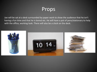 Props
Joe will be sat at a desk surrounded by paper work to show the audience that he isn't
having a fun time and that he is bored etc. He will have a pot of pens/stationary to help
with the office, working look. There will also be a clock on the desk.
 