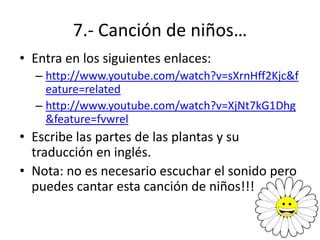 7.- Canción de niños…
• Entra en los siguientes enlaces:
  – http://www.youtube.com/watch?v=sXrnHff2Kjc&f
    eature=related
  – http://www.youtube.com/watch?v=XjNt7kG1Dhg
    &feature=fvwrel
• Escribe las partes de las plantas y su
  traducción en inglés.
• Nota: no es necesario escuchar el sonido pero
  puedes cantar esta canción de niños!!!
 