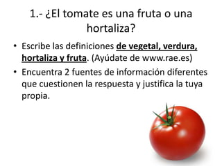 1.- ¿El tomate es una fruta o una
                hortaliza?
• Escribe las definiciones de vegetal, verdura,
  hortaliza y fruta. (Ayúdate de www.rae.es)
• Encuentra 2 fuentes de información diferentes
  que cuestionen la respuesta y justifica la tuya
  propia.
 