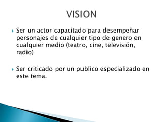    Ser un actor capacitado para desempeñar
    personajes de cualquier tipo de genero en
    cualquier medio (teatro, cine, televisión,
    radio)

   Ser criticado por un publico especializado en
    este tema.
 