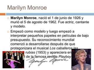 Marilyn Monroe
   Marilyn Monroe, nació el 1 de junio de 1926 y
    murió el 5 de agosto de 1962. Fue actriz, cantante
    y modelo.
   Empezó como modelo y luego empezó a
    interpretar pequeños papeles en películas de bajo
    presupuesto. Su reconocimiento mundial
    comenzó a desarrollarse después de que
    protagonizara el musical Los caballeros las
    prefieren rubias (1953) y apareciera en el número
    inaugural de la famosa revista Playboy.
 