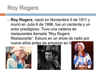 Roy Rogers
   Roy Rogers, nació en Noviembre 5 de 1911 y
    murió en Julio 6 de 1998, fue un cantante y un
    actor prestigioso. Tuvo una cadena de
    restaurantes llamada “Roy Rogers
    Restaurants”. Estuvo en un show de radio por
    nueve años antes de empezar en la televisión.
 