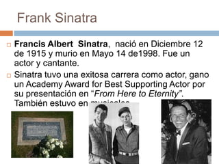 Frank Sinatra
   Francis Albert Sinatra, nació en Diciembre 12
    de 1915 y murio en Mayo 14 de1998. Fue un
    actor y cantante.
   Sinatra tuvo una exitosa carrera como actor, gano
    un Academy Award for Best Supporting Actor por
    su presentación en “From Here to Eternity”.
    También estuvo en musicales.
 