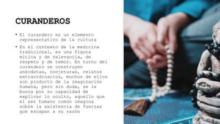 CURANDEROS
• El curandero es un elemento
representativo de la cultura
• En el contexto de la medicina
tradicional, es una figura
mítica y de relevancia, de
respeto y de temor. En torno del
curandero se construyen
anécdotas, conjeturas, relatos
extraordinarios, muchos de ellos
son producto de la imaginación
humana, pero sin duda, se le
busca por su capacidad de
explicar lo oculto, aquello que
el ser humano común imagina
sobre la existencia de fuerzas
que escapan a su razón
 
