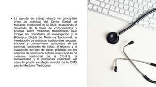 • La agenda de trabajo abarcó las principales
áreas de actividad del Centro Global de
Medicina Tradicional de la OMS, destacando el
desarrollo de la base de conocimientos y
pruebas sobre medicinas tradicionales (que
incluye las prioridades de investigación y la
Biblioteca Global de Medicina Tradicional, la
introducción de prácticas tradicionales seguras,
eficaces y culturalmente apropiadas en los
sistemas nacionales de salud, el registro y la
evaluación del uso de estas prácticas en los
servicios de salud (con énfasis en el capítulo de
medicina tradicional de la CIE-11), la
biodiversidad y la propiedad intelectual, así
como la propia estrategia mundial de la OMS
para la Medicina Tradicional.
 