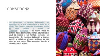 COMADRONA
• Las comadronas -o parteras tradicionales- son
esenciales en la vida guatemalteca y están en la
primera línea de salud para miles de mujeres y familias
en zonas urbanas y rurales de
Guatemala. Acompañan a las madres desde los
primeros meses de embarazo, orientan las prácticas de
salud de mujeres y sus familias, comparten sus
conocimientos de medicina tradicional y proveen
atención y cuidado en el parto, recibiendo así vida
nueva en sus manos. Ellas acompañan también el
proceso posterior al parto.
 