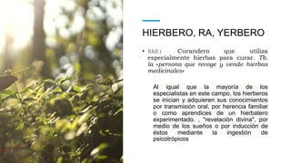 HIERBERO, RA, YERBERO
• RAE: Curandero que utiliza
especialmente hierbas para curar. Tb.
la «persona que recoge y vende hierbas
medicinales»
Al igual que la mayoría de los
especialistas en este campo, los hierberos
se inician y adquieren sus conocimientos
por transmisión oral, por herencia familiar
o como aprendices de un hierbatero
experimentado. , "revelación divina", por
medio de los sueños o por inducción de
éstos mediante la ingestión de
psicotrópicos
 