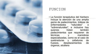 FUNCION
• La función terapéutica del hierbero
incluye la atención de una amplia
gama de padecimientos, trátese de
enfermedades "naturales" o
"sobrenaturales", e inclusive hay
quienes tratan también
padecimientos que requieren de
técnicas y maniobras
especializadas, como es el caso de
quebraduras y zafaduras de
huesos, desplazamientos de
órganos, etcétera
 