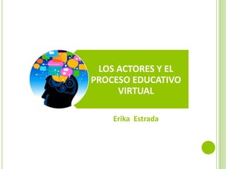 LOS ACTORES Y EL
PROCESO EDUCATIVO
     VIRTUAL

    Erika Estrada
 