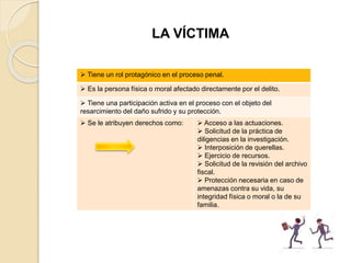 LA VÍCTIMA
 Tiene un rol protagónico en el proceso penal.
 Es la persona física o moral afectado directamente por el delito.
 Tiene una participación activa en el proceso con el objeto del
resarcimiento del daño sufrido y su protección.
 Se le atribuyen derechos como:  Acceso a las actuaciones.
 Solicitud de la práctica de
diligencias en la investigación.
 Interposición de querellas.
 Ejercicio de recursos.
 Solicitud de la revisión del archivo
fiscal.
 Protección necesaria en caso de
amenazas contra su vida, su
integridad física o moral o la de su
familia.
 