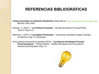 REFERENCIAS BIBLIOGRÁFICAS
Actos procesales en el Derecho Venezolano. Disponible en: http://www.derechovenezolano.com
Revisión: Abril, 2020.
Álvarez, A. (2017): “ Las Partes Procesales”. Apuntes de Derecho Procesal Penal.
Tema 3. Pág. 8-14.
Martínez, J. (2017): “Los Sujetos Procesales”. Universidad José María Vargas. Facultad
de Derecho. Pág. 12. Venezuela.
Procuraduría General de la república (2016): “Los Actores del Sistema Procesal
Penal Acusatorio”. Primera Edición. Cartilla Informática de la Procuraduría
General de la República. Pág. 4-7.
 