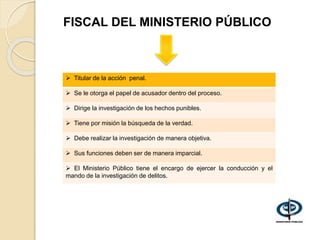 FISCAL DEL MINISTERIO PÚBLICO
 Titular de la acción penal.
 Se le otorga el papel de acusador dentro del proceso.
 Dirige la investigación de los hechos punibles.
 Tiene por misión la búsqueda de la verdad.
 Debe realizar la investigación de manera objetiva.
 Sus funciones deben ser de manera imparcial.
 El Ministerio Público tiene el encargo de ejercer la conducción y el
mando de la investigación de delitos.
 