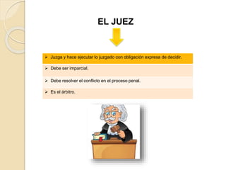 EL JUEZ
 Juzga y hace ejecutar lo juzgado con obligación expresa de decidir.
 Debe ser imparcial.
 Debe resolver el conflicto en el proceso penal.
 Es el árbitro.
 
