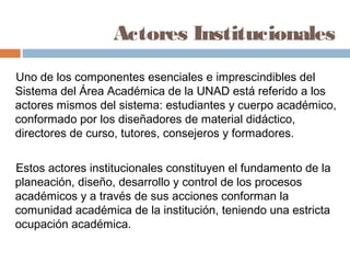 Actores Institucionales
Uno de los componentes esenciales e imprescindibles del
Sistema del Área Académica de la UNAD está referido a los
actores mismos del sistema: estudiantes y cuerpo académico,
conformado por los diseñadores de material didáctico,
directores de curso, tutores, consejeros y formadores.

Estos actores institucionales constituyen el fundamento de la
planeación, diseño, desarrollo y control de los procesos
académicos y a través de sus acciones conforman la
comunidad académica de la institución, teniendo una estricta
ocupación académica.
 