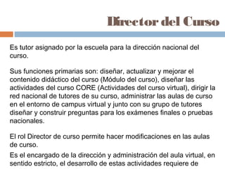Director del Curso
Es tutor asignado por la escuela para la dirección nacional del
curso.

Sus funciones primarias son: diseñar, actualizar y mejorar el
contenido didáctico del curso (Módulo del curso), diseñar las
actividades del curso CORE (Actividades del curso virtual), dirigir la
red nacional de tutores de su curso, administrar las aulas de curso
en el entorno de campus virtual y junto con su grupo de tutores
diseñar y construir preguntas para los exámenes finales o pruebas
nacionales.

El rol Director de curso permite hacer modificaciones en las aulas
de curso.
Es el encargado de la dirección y administración del aula virtual, en
sentido estricto, el desarrollo de estas actividades requiere de
 