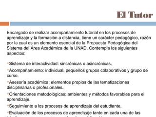 El Tutor
Encargado de realizar acompañamiento tutorial en los procesos de
aprendizaje y la formación a distancia, tiene un carácter pedagógico, razón
por la cual es un elemento esencial de la Propuesta Pedagógica del
Sistema del Área Académica de la UNAD. Contempla los siguientes
aspectos:

Sistema de interactividad: sincrónicas o asincrónicas.
Acompañamiento: individual, pequeños grupos colaborativos y grupo de
curso.
Asesoría académica: elementos propios de las tematizaciones
disciplinarias o profesionales.
Orientaciones metodológicas: ambientes y métodos favorables para el
aprendizaje.
Seguimiento a los procesos de aprendizaje del estudiante.
Evaluación de los procesos de aprendizaje tanto en cada una de las
 