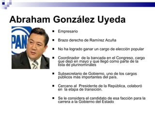 Abraham González Uyeda Empresario  Brazo derecho de Ramírez Acuña No ha logrado ganar un cargo de elección popular Coordinador  de la bancada en el Congreso, cargo que dejó en mayo y que llegó como parte de la lista de plurinominales Subsecretario de Gobierno, uno de los cargos públicos más importantes del país.  Cercano al  Presidente de la República, colaboró en  la etapa de transición.  Se le considera el candidato de esa facción para la carrera a la Gobierno del Estado  