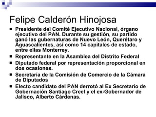 Felipe Calderón Hinojosa Presidente del Comité Ejecutivo Nacional, órgano ejecutivo del PAN. Durante su gestión, su partido ganó las gubernaturas de Nuevo León, Querétaro y Aguascalientes, así como 14 capitales de estado, entre ellas Monterrey. Representante en la Asamblea del Distrito Federal  Diputado federal por representación proporcional en dos ocasiones. Secretaría de la Comisión de Comercio de la Cámara de Diputados  Electo candidato del PAN derrotó al Ex Secretario de Gobernación Santiago Creel y el ex-Gobernador de Jalisco, Alberto Cárdenas.  