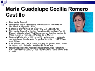 María Guadalupe Cecilia Romero Castillo   Secretaria General  Designada por el Presidente como directora del Instituto Nacional de Migración (INM) Senadora plurinominal en las LVIII y LIX Legislaturas.  Secretaria General Adjunta y Secretaria General del Comité Ejecutivo Nacional del PAN, integrante de las Secretarías de Capacitación y Promoción Política de la Mujer..  Diputada Federal a la LIII y a la LVI Legislaturas, fungiendo como subcoordinadora del Grupo Parlamentario del PAN en esta última.  Es miembro del Cuerpo Consultivo del Programa Nacional de la Mujer y articulista del periódico El Financiero.  Ha participado en la Asociación Nacional Cívica Femenina A.C. desde su fundación, y fue su presidenta nacional de 1981 a 1985 