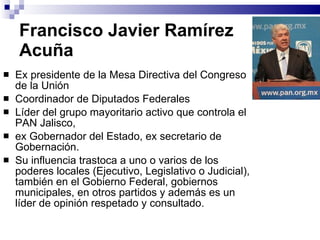 Francisco Javier Ramírez  Acuña Ex presidente de la Mesa Directiva del Congreso de la Unión Coordinador de Diputados Federales Líder del grupo mayoritario activo que controla el PAN Jalisco,  ex Gobernador del Estado, ex secretario de Gobernación.  Su influencia trastoca a uno o varios de los poderes locales (Ejecutivo, Legislativo o Judicial), también en el Gobierno Federal, gobiernos municipales, en otros partidos y además es un líder de opinión respetado y consultado. 