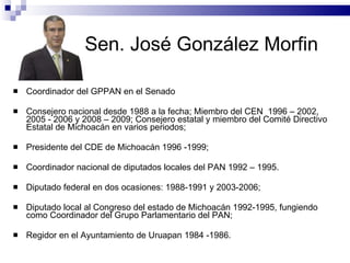 Sen. José González Morfin  Coordinador del GPPAN en el Senado  Consejero nacional desde 1988 a la fecha; Miembro del CEN  1996 – 2002, 2005 - 2006 y 2008 – 2009; Consejero estatal y miembro del Comité Directivo Estatal de Michoacán en varios periodos;  Presidente del CDE de Michoacán 1996 -1999;  Coordinador nacional de diputados locales del PAN 1992 – 1995. Diputado federal en dos ocasiones: 1988-1991 y 2003-2006;  Diputado local al Congreso del estado de Michoacán 1992-1995, fungiendo como Coordinador del Grupo Parlamentario del PAN;  Regidor en el Ayuntamiento de Uruapan 1984 -1986. 