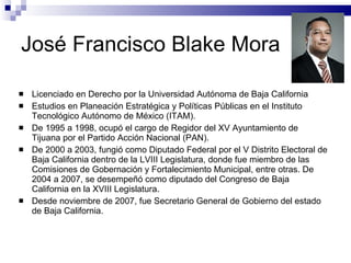 José Francisco Blake Mora  Licenciado en Derecho por la Universidad Autónoma de Baja California Estudios en Planeación Estratégica y Políticas Públicas en el Instituto Tecnológico Autónomo de México (ITAM). De 1995 a 1998, ocupó el cargo de Regidor del XV Ayuntamiento de Tijuana por el Partido Acción Nacional (PAN). De 2000 a 2003, fungió como Diputado Federal por el V Distrito Electoral de Baja California dentro de la LVIII Legislatura, donde fue miembro de las Comisiones de Gobernación y Fortalecimiento Municipal, entre otras. De 2004 a 2007, se desempeñó como diputado del Congreso de Baja California en la XVIII Legislatura. Desde noviembre de 2007, fue Secretario General de Gobierno del estado de Baja California. 