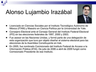 Alonso Lujambio Irazábal  Licenciado en Ciencias Sociales por el Instituto Tecnológico Autónomo de México (ITAM) y Maestro en Ciencia Política por la Universidad de Yale. Consejero Electoral ante el Consejo General del Instituto Federal Electoral (IFE) en las elecciones federales de 1997, 2000 y 2003. Fue asesor en las Naciones Unidas, y formó parte de una delegación de esta organización que tuvo por objeto diseñar el sistema electoral para las elecciones de la Asamblea Constituyente en Irak. En 2005, fue nombrado Comisionado del Instituto Federal de Acceso a la Información Pública (IFAI). De julio de 2006 a abril de 2009 fungió como Comisionado Presidente de ese Instituto. 