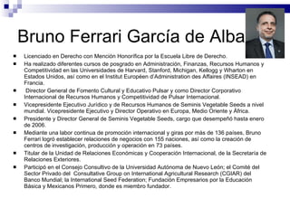 Bruno Ferrari García de Alba Licenciado en Derecho con Mención Honorífica por la Escuela Libre de Derecho. Ha realizado diferentes cursos de posgrado en Administración, Finanzas, Recursos Humanos y Competitividad en las Universidades de Harvard, Stanford, Michigan, Kellogg y Wharton en Estados Unidos, así como en el Institut Européen d’Administration des Affaires (INSEAD) en Francia. Director General de Fomento Cultural y Educativo Pulsar y como Director Corporativo Internacional de Recursos Humanos y Competitividad de Pulsar Internacional. Vicepresidente Ejecutivo Jurídico y de Recursos Humanos de Seminis Vegetable Seeds a nivel mundial. Vicepresidente Ejecutivo y Director Operativo en Europa, Medio Oriente y África.  Presidente y Director General de Seminis Vegetable Seeds, cargo que desempeñó hasta enero de 2006. Mediante una labor continua de promoción internacional y giras por más de 136 países, Bruno Ferrari logró establecer relaciones de negocios con 155 naciones, así como la creación de centros de investigación, producción y operación en 73 países. Titular de la Unidad de Relaciones Económicas y Cooperación Internacional, de la Secretaría de Relaciones Exteriores. Participó en el Consejo Consultivo de la Universidad Autónoma de Nuevo León; el Comité del Sector Privado del  Consultative Group on International Agricultural Research (CGIAR) del Banco Mundial; la International Seed Federation; Fundación Empresarios por la Educación Básica y Mexicanos Primero, donde es miembro fundador. 