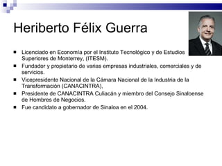 Heriberto Félix Guerra Licenciado en Economía por el Instituto Tecnológico y de Estudios Superiores de Monterrey, (ITESM). Fundador y propietario de varias empresas industriales, comerciales y de servicios. Vicepresidente Nacional de la Cámara Nacional de la Industria de la Transformación (CANACINTRA),  Presidente de CANACINTRA Culiacán y miembro del Consejo Sinaloense de Hombres de Negocios. Fue candidato a gobernador de Sinaloa en el 2004. 